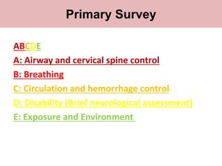 Primary survey
ABCDE
A: Airway and cervical spine control
B: Breathing
C: Circulation and hemorrhage control
D: Disability (Brief neurological assessment)
E: Exposure and Environment
Primary Survey
 