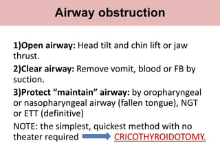 1)Open airway: Head tilt and chin lift or jaw
thrust.
2)Clear airway: Remove vomit, blood or FB by
suction.
3)Protect “maintain” airway: by oropharyngeal
or nasopharyngeal airway (fallen tongue), NGT
or ETT (definitive)
NOTE: the simplest, quickest method with no
theater required CRICOTHYROIDOTOMY.
Airway obstruction
 
