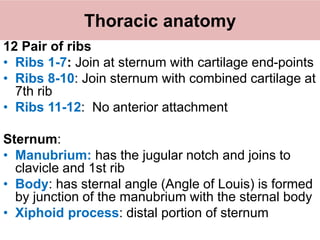 Thoracic anatomy
12 Pair of ribs
• Ribs 1-7: Join at sternum with cartilage end-points
• Ribs 8-10: Join sternum with combined cartilage at
7th rib
• Ribs 11-12: No anterior attachment
Sternum:
• Manubrium: has the jugular notch and joins to
clavicle and 1st rib
• Body: has sternal angle (Angle of Louis) is formed
by junction of the manubrium with the sternal body
• Xiphoid process: distal portion of sternum
 