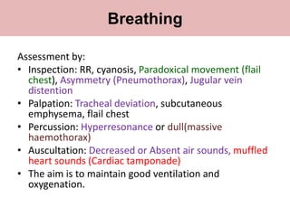 Assessment by:
• Inspection: RR, cyanosis, Paradoxical movement (flail
chest), Asymmetry (Pneumothorax), Jugular vein
distention
• Palpation: Tracheal deviation, subcutaneous
emphysema, flail chest
• Percussion: Hyperresonance or dull(massive
haemothorax)
• Auscultation: Decreased or Absent air sounds, muffled
heart sounds (Cardiac tamponade)
• The aim is to maintain good ventilation and
oxygenation.
Breathing
 