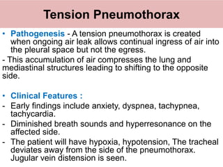 Tension Pneumothorax
• Pathogenesis - A tension pneumothorax is created
when ongoing air leak allows continual ingress of air into
the pleural space but not the egress.
- This accumulation of air compresses the lung and
mediastinal structures leading to shifting to the opposite
side.
• Clinical Features :
- Early findings include anxiety, dyspnea, tachypnea,
tachycardia.
- Diminished breath sounds and hyperresonance on the
affected side.
- The patient will have hypoxia, hypotension, The tracheal
deviates away from the side of the pneumothorax.
Jugular vein distension is seen.
 