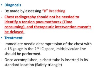 • Diagnosis
- Dx made by assessing “B” Breathing
- Chest radiography should not be needed to
identify a tension pneumothorax (Time
consuming), and therapeutic intervention mustn’t
be delayed.
• Treatment
- Immediate needle decompression of the chest with
a 16 gauge in the 2nd IC space, midclavicular line
should be performed.
- Once accomplished, a chest tube is inserted in its
standard location (Safety triangle)
 