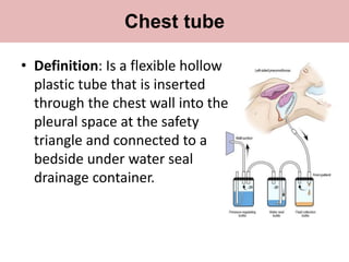 • Definition: Is a flexible hollow
plastic tube that is inserted
through the chest wall into the
pleural space at the safety
triangle and connected to a
bedside under water seal
drainage container.
Chest tube
 