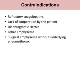 • Refractory coagulopathy.
• Lack of cooperation by the patient
• Diaphragmatic Hernia
• Lobar Emphysema
• Surgical Emphysema without underlying
pneumothorax.
Contraindications
 