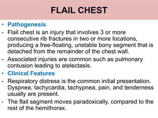 FLAIL CHEST
• Pathogenesis
- Flail chest is an injury that involves 3 or more
consecutive rib fractures in two or more locations,
producing a free-floating, unstable bony segment that is
detached from the remainder of the chest wall.
- Associated injuries are common such as pulmonary
contusion leading to atelectasis.
• Clinical Features
- Respiratory distress is the common initial presentation.
Dyspnea, tachycardia, tachypnea, pain, and tenderness
usually are present.
- The flail segment moves paradoxically, compared to the
rest of the hemithorax.
 