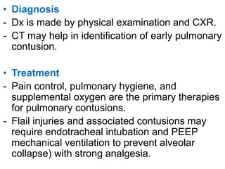 • Diagnosis
- Dx is made by physical examination and CXR.
- CT may help in identification of early pulmonary
contusion.
• Treatment
- Pain control, pulmonary hygiene, and
supplemental oxygen are the primary therapies
for pulmonary contusions.
- Flail injuries and associated contusions may
require endotracheal intubation and PEEP
mechanical ventilation to prevent alveolar
collapse) with strong analgesia.
 