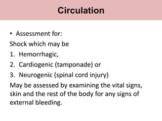 • Assessment for:
Shock which may be
1. Hemorrhagic,
2. Cardiogenic (tamponade) or
3. Neurogenic (spinal cord injury)
May be assessed by examining the vital signs,
skin and the rest of the body for any signs of
external bleeding.
Circulation
 