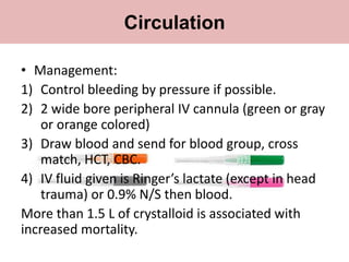 • Management:
1) Control bleeding by pressure if possible.
2) 2 wide bore peripheral IV cannula (green or gray
or orange colored)
3) Draw blood and send for blood group, cross
match, HCT, CBC.
4) IV fluid given is Ringer’s lactate (except in head
trauma) or 0.9% N/S then blood.
More than 1.5 L of crystalloid is associated with
increased mortality.
Circulation
 