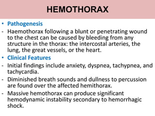HEMOTHORAX
• Pathogenesis
- Haemothorax following a blunt or penetrating wound
to the chest can be caused by bleeding from any
structure in the thorax: the intercostal arteries, the
lung, the great vessels, or the heart.
• Clinical Features
- Initial findings include anxiety, dyspnea, tachypnea, and
tachycardia.
- Diminished breath sounds and dullness to percussion
are found over the affected hemithorax.
- Massive hemothorax can produce significant
hemodynamic instability secondary to hemorrhagic
shock.
 