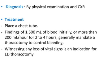 • Diagnosis : By physical examination and CXR
• Treatment
- Place a chest tube.
- Findings of 1,500 mL of blood initially, or more than
200 mL/hour for 2 to 4 hours, generally mandate a
thoracotomy to control bleeding.
- Witnessing any loss of vital signs is an indication for
ED thoracotomy
 