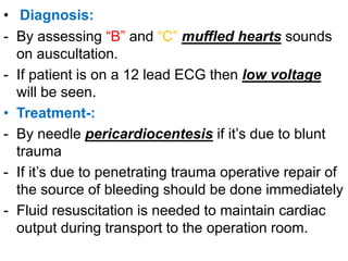• Diagnosis:
- By assessing “B” and “C” muffled hearts sounds
on auscultation.
- If patient is on a 12 lead ECG then low voltage
will be seen.
• Treatment-:
- By needle pericardiocentesis if it’s due to blunt
trauma
- If it’s due to penetrating trauma operative repair of
the source of bleeding should be done immediately
- Fluid resuscitation is needed to maintain cardiac
output during transport to the operation room.
 