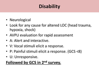 • Neurological
• Look for any cause for altered LOC (head trauma,
hypoxia, shock)
• AVPU evaluation for rapid assessment
• A: Alert and interactive.
• V: Vocal stimuli elicit a response.
• P: Painful stimuli elicit a response. (GCS ˂8)
• U: Unresponsive.
Followed by GCS in 2nd survey.
Disability
 