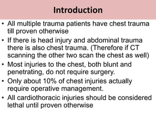 Introduction
• All multiple trauma patients have chest trauma
till proven otherwise
• If there is head injury and abdominal trauma
there is also chest trauma. (Therefore if CT
scanning the other two scan the chest as well)
• Most injuries to the chest, both blunt and
penetrating, do not require surgery.
• Only about 10% of chest injuries actually
require operative management.
• All cardiothoracic injuries should be considered
lethal until proven otherwise
 