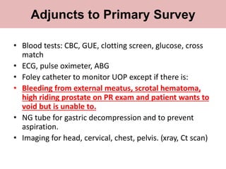 • Blood tests: CBC, GUE, clotting screen, glucose, cross
match
• ECG, pulse oximeter, ABG
• Foley catheter to monitor UOP except if there is:
• Bleeding from external meatus, scrotal hematoma,
high riding prostate on PR exam and patient wants to
void but is unable to.
• NG tube for gastric decompression and to prevent
aspiration.
• Imaging for head, cervical, chest, pelvis. (xray, Ct scan)
Adjuncts to Primary Survey
 