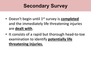 • Doesn’t begin until 1st survey is completed
and the immediately life threatening injuries
are dealt with.
• It consists of a rapid but thorough head-to-toe
examination to identify potentially life
threatening injuries.
Secondary Survey
 