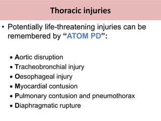 Thoracic injuries
• Potentially life-threatening injuries can be
remembered by “ATOM PD”:
 Aortic disruption
 Tracheobronchial injury
 Oesophageal injury
 Myocardial contusion
 Pulmonary contusion and pneumothorax
 Diaphragmatic rupture
 