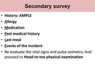 Secondary survey
• History: AMPLE
• Allergy
• Medication
• Past medical history
• Last meal
• Events of the incident
• Re-evaluate the vital signs and pulse oximetry. And
proceed to Head-to-toe physical examination
 