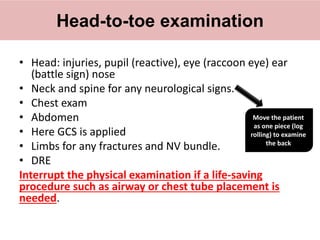 • Head: injuries, pupil (reactive), eye (raccoon eye) ear
(battle sign) nose
• Neck and spine for any neurological signs.
• Chest exam
• Abdomen
• Here GCS is applied
• Limbs for any fractures and NV bundle.
• DRE
Interrupt the physical examination if a life-saving
procedure such as airway or chest tube placement is
needed.
Head-to-toe examination
Move the patient
as one piece (log
rolling) to examine
the back
 
