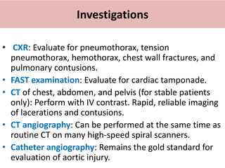 Investigations
• CXR: Evaluate for pneumothorax, tension
pneumothorax, hemothorax, chest wall fractures, and
pulmonary contusions.
• FAST examination: Evaluate for cardiac tamponade.
• CT of chest, abdomen, and pelvis (for stable patients
only): Perform with IV contrast. Rapid, reliable imaging
of lacerations and contusions.
• CT angiography: Can be performed at the same time as
routine CT on many high-speed spiral scanners.
• Catheter angiography: Remains the gold standard for
evaluation of aortic injury.
 