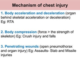Mechanism of chest injury
1. Body acceleration and deceleration (organ
behind skeletal acceleration or deceleration)
Eg: RTA
2. Body compression (force > the strength of
skeleton) Eg: Crush injury and falls
3. Penetrating wounds (open pneumothorax
and organ injury) Eg: Assaults- Stab and Missile
injuries
 