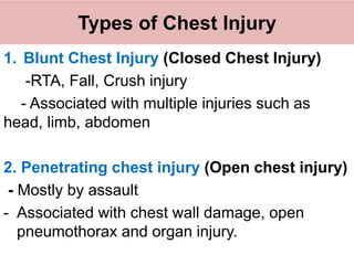 Types of Chest Injury
1. Blunt Chest Injury (Closed Chest Injury)
-RTA, Fall, Crush injury
- Associated with multiple injuries such as
head, limb, abdomen
2. Penetrating chest injury (Open chest injury)
- Mostly by assault
- Associated with chest wall damage, open
pneumothorax and organ injury.
 