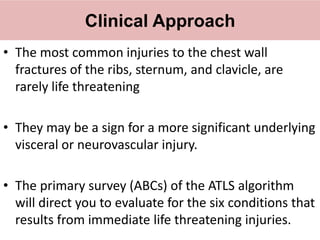 Clinical Approach
• The most common injuries to the chest wall
fractures of the ribs, sternum, and clavicle, are
rarely life threatening
• They may be a sign for a more significant underlying
visceral or neurovascular injury.
• The primary survey (ABCs) of the ATLS algorithm
will direct you to evaluate for the six conditions that
results from immediate life threatening injuries.
 
