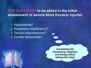 Immediately life-
threatening; diagnosis
and therapy before
taking other steps
TEN QUESTIONS to be asked in the initial
assessment of severe blunt thoracic injuries
1. Hypovolemia?
2. Respiratory insufficiency?
3. Tension pneumothorax?
4. Cardiac tamponade?
 