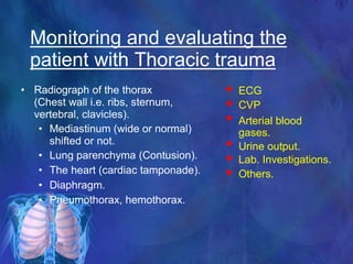 Monitoring and evaluating the
patient with Thoracic trauma
• Radiograph of the thorax
(Chest wall i.e. ribs, sternum,
vertebral, clavicles).
• Mediastinum (wide or normal)
shifted or not.
• Lung parenchyma (Contusion).
• The heart (cardiac tamponade).
• Diaphragm.
• Pneumothorax, hemothorax.



ECG
CVP
Arterial blood
gases.
Urine output.
Lab. Investigations.
Others.



 
