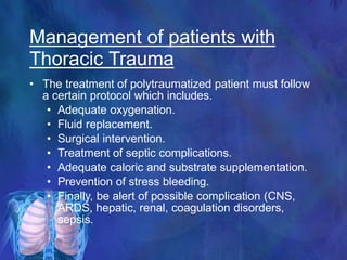 • The treatment of polytraumatized patient must follow
a certain protocol which includes.
• Adequate oxygenation.
• Fluid replacement.
• Surgical intervention.
• Treatment of septic complications.
• Adequate caloric and substrate supplementation.
• Prevention of stress bleeding.
• Finally, be alert of possible complication (CNS,
ARDS, hepatic, renal, coagulation disorders,
sepsis.
Management of patients with
Thoracic Trauma
 