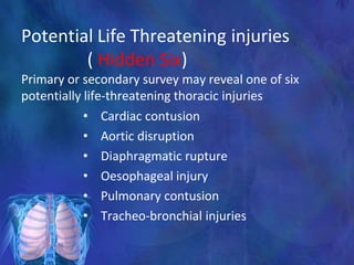 Potential Life Threatening injuries
( Hidden Six)
Primary or secondary survey may reveal one of six
potentially life-threatening thoracic injuries
• Cardiac contusion
• Aortic disruption
• Diaphragmatic rupture
• Oesophageal injury
• Pulmonary contusion
• Tracheo-bronchial injuries
 