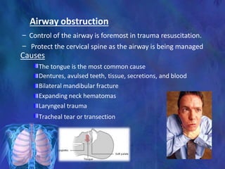 Airway obstruction
– Control of the airway is foremost in trauma resuscitation.
– Protect the cervical spine as the airway is being managed
Causes
The tongue is the most common cause
Dentures, avulsed teeth, tissue, secretions, and blood
Bilateral mandibular fracture
Expanding neck hematomas
Laryngeal trauma
Tracheal tear or transection
 
