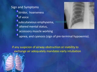 Sign and Symptoms
Stridor, hoarseness
of voice
subcutaneous emphysema,
altered mental status,
accessory muscle working
apnea, and cyanosis (sign of pre-terminal hypoxemia).
if any suspicion of airway obstruction or inability to
exchange air adequately mandates early intubation
 
