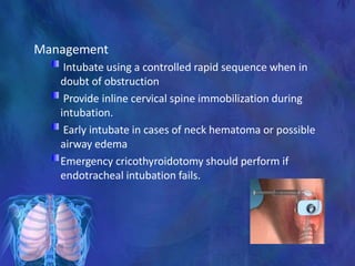 Management
Intubate using a controlled rapid sequence when in
doubt of obstruction
Provide inline cervical spine immobilization during
intubation.
Early intubate in cases of neck hematoma or possible
airway edema
Emergency cricothyroidotomy should perform if
endotracheal intubation fails.
 