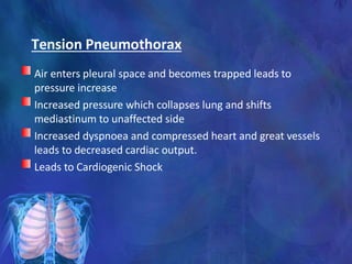 Tension Pneumothorax
Air enters pleural space and becomes trapped leads to
pressure increase
Increased pressure which collapses lung and shifts
mediastinum to unaffected side
Increased dyspnoea and compressed heart and great vessels
leads to decreased cardiac output.
Leads to Cardiogenic Shock
 