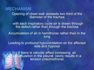 MECHANISM
Opening of chest wall exceeds two third of the
diameter of the trachea
with each inspiratory cycle air is drawn through
the defect rather than through the trachea
Accumulation of air in hemithorax rather than in the
lung
Leading to profound hypoventilation on the affected
side and hypoxia
If there is valvular effect increasing air
accumulation in the pleural cavity results in a
tension pneumothorax
 