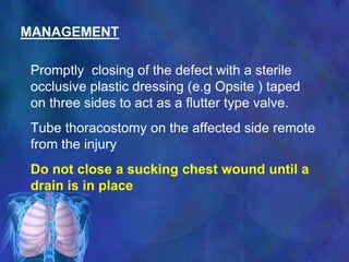 MANAGEMENT
Promptly closing of the defect with a sterile
occlusive plastic dressing (e.g Opsite ) taped
on three sides to act as a flutter type valve.
Tube thoracostomy on the affected side remote
from the injury
Do not close a sucking chest wound until a
drain is in place
 
