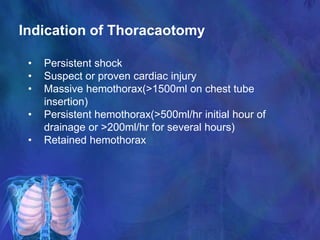 Indication of Thoracaotomy
• Persistent shock
• Suspect or proven cardiac injury
• Massive hemothorax(>1500ml on chest tube
insertion)
• Persistent hemothorax(>500ml/hr initial hour of
drainage or >200ml/hr for several hours)
• Retained hemothorax
 
