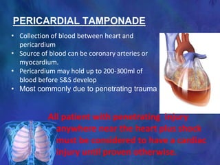 PERICARDIAL TAMPONADE
All patient with penetrating injury
anywhere near the heart plus shock
must be considered to have a cardiac
injury until proven otherwise.
• Collection of blood between heart and
pericardium
• Source of blood can be coronary arteries or
myocardium.
• Pericardium may hold up to 200-300ml of
blood before S&S develop
• Most commonly due to penetrating trauma
 