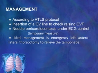 MANAGEMENT
 According to ATLS protocol
 Insertion of a CV line to check raising CVP
 Needle pericardiocentesis under ECG control
(temporary measure)
 Ideal management is emergency left antero-
lateral thoracotomy to relieve the tamponade.
 