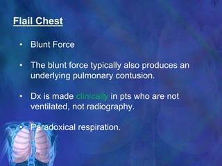 Flail Chest
• Blunt Force
• The blunt force typically also produces an
underlying pulmonary contusion.
• Dx is made clinically in pts who are not
ventilated, not radiography.
• Paradoxical respiration.
 