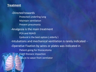Treatment
-Directed towards
Protected underling lung
Maintain ventilation
Prevent pneumonia
-Analgesia is the main treatment
PCA and NSAID
Epidural is the best option ( elderly )
-Intubations and mechanical ventilation is rarely indicated –
-Operative Fixation by wires or plates was indicated in
Patient going for thoracotomy
Fixed thoracic impaction
Failure to wean from ventilator
 