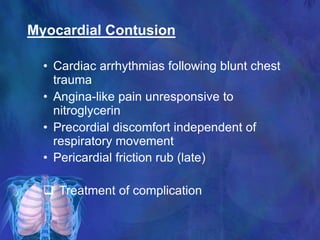 Myocardial Contusion
• Cardiac arrhythmias following blunt chest
trauma
• Angina-like pain unresponsive to
nitroglycerin
• Precordial discomfort independent of
respiratory movement
• Pericardial friction rub (late)
 Treatment of complication
 
