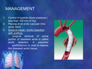 MANAGEMENT
1. Control of systolic blood pressure (
less than 100 mm of Hg)
2. Placing of an endo vascular intra
aortic stent
3. Surgical repair / Aortic resection
with grafting-
surgical removal of some
portion of diseased aorta is called
aortic resection. A polyester
graft(Dacron) is used to replace
the diseased aortic tissue.
 
