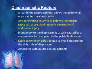 Diaphragmatic Rupture
• A tear in the Diaphragm that allows the abdominal
organs enter the chest cavity
• Any penetrating injury to or below 5th intercostal
space can cause diaphragmatic penetration &
abdominal injury
• Blunt injury to the diaphragm is usually caused by a
compressive force applied to the pelvis & abdomen.
• More common on Left side due to liver helps protect
the right side of diaphragm
• Associated with multiple injury patients
 
