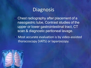 Diagnosis
• Chest radiography after placement of a
nasogastric tube, Contrast studies of the
upper or lower gastrointestinal tract, CT
scan & diagnostic peritoneal lavage.
• Most accurate evaluation is by video-assisted
thoracoscopy (VATS) or laparoscopy.
 