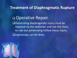 Treatment of Diaphragmatic Rupture
 Operative Repair.
Penetrating diaphragmatic injury must be
repaired via the abdomen and not the chest,
to rule out penetrating hollow viscus injury.
Laproscopy can be done.
 