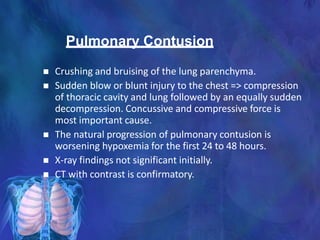 Pulmonary Contusion
 Crushing and bruising of the lung parenchyma.
 Sudden blow or blunt injury to the chest => compression
of thoracic cavity and lung followed by an equally sudden
decompression. Concussive and compressive force is
most important cause.
 The natural progression of pulmonary contusion is
worsening hypoxemia for the first 24 to 48 hours.
 X-ray findings not significant initially.
 CT with contrast is confirmatory.
 