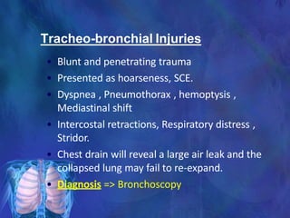 Tracheo-bronchial Injuries
• Blunt and penetrating trauma
• Presented as hoarseness, SCE.
• Dyspnea , Pneumothorax , hemoptysis ,
Mediastinal shift
• Intercostal retractions, Respiratory distress ,
Stridor.
• Chest drain will reveal a large air leak and the
collapsed lung may fail to re-expand.
• Diagnosis => Bronchoscopy
 