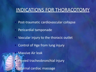 INDICATIONS FOR THORACOTOMY
• Post-traumatic cardiovascular collapse
• Pericardial tamponade
• Vascular injury to the thoracic outlet
• Control of Hge from lung injury
• Massive Air leak
• Proved tracheobronchial injury
• Internal cardiac massage
 