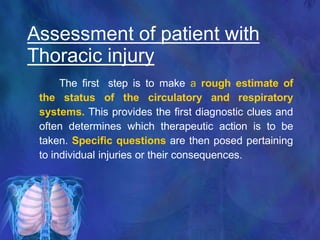 The first step is to make a rough estimate of
the status of the circulatory and respiratory
systems. This provides the first diagnostic clues and
often determines which therapeutic action is to be
taken. Specific questions are then posed pertaining
to individual injuries or their consequences.
Assessment of patient with
Thoracic injury
 